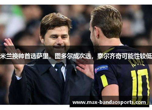 米兰换帅首选萨里，图多尔成次选，泰尔齐奇可能性较低