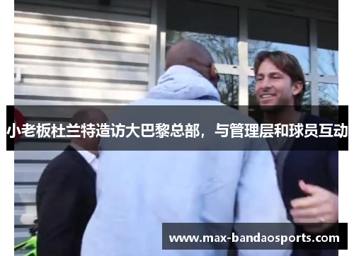 小老板杜兰特造访大巴黎总部，与管理层和球员互动